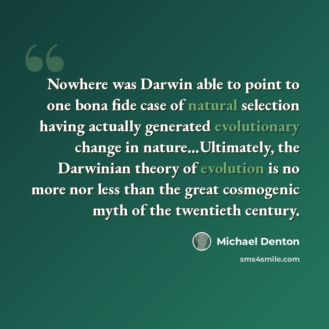 “Nowhere was Darwin able to point to one bona fide case of natural selection having actually generated evolutionary change in nature…Ultimately, the Darwinian theory of evolution is no more nor less than the great cosmogenic myth of the twentieth century.” quote by Michael Denton