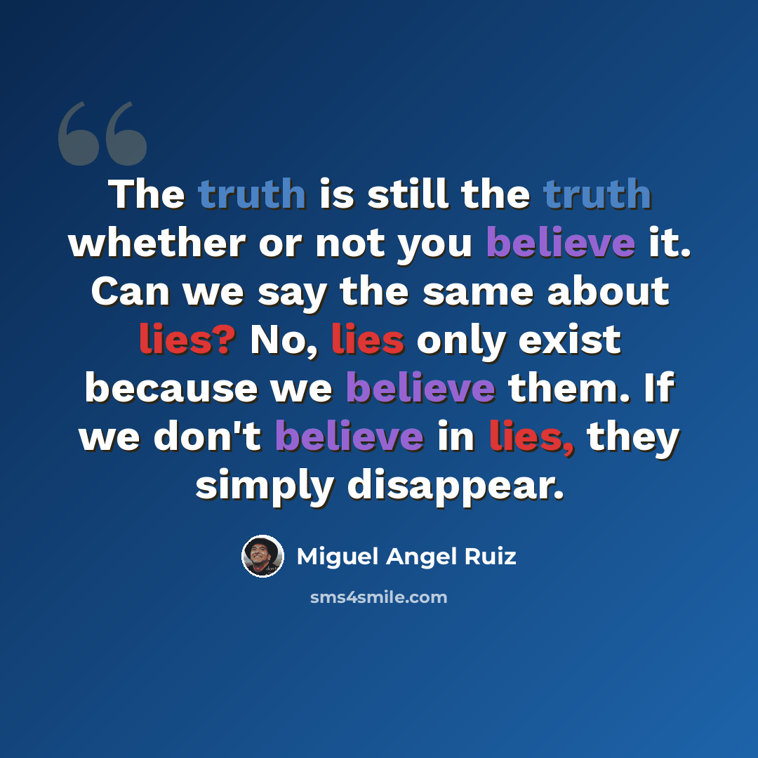 “The truth is still the truth whether or not you believe it. Can we say the same about lies? No, lies only exist because we believe them. If we don't believe in lies, they simply disappear.” quote by Miguel Angel Ruiz