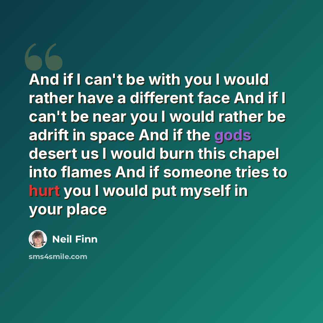 “And if I can't be with you I would rather have a different face And if I can't be near you I would rather be adrift in space And if the gods desert us I would burn this chapel into flames And if someone tries to hurt you I would put myself in your place” quote by Neil Finn