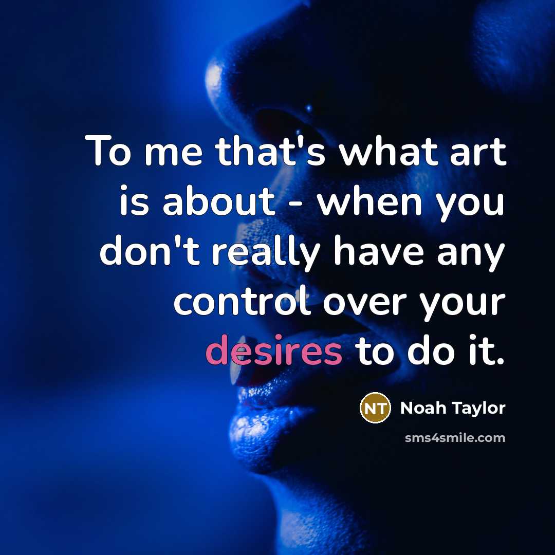 “To me that's what art is about - when you don't really have any control over your desires to do it.” quote by Noah Taylor