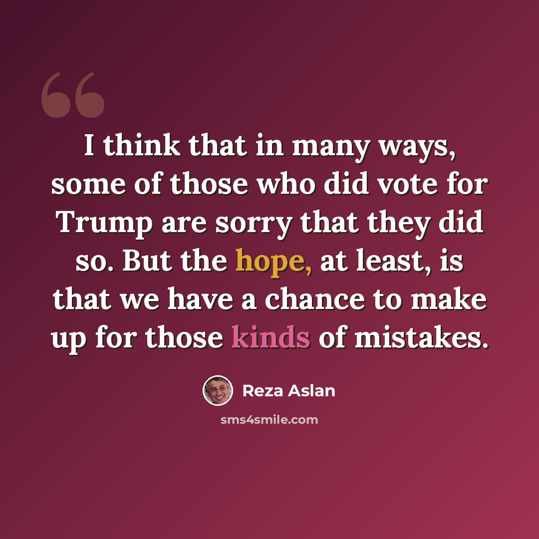 “I think that in many ways, some of those who did vote for Trump are sorry that they did so. But the hope, at least, is that we have a chance to make up for those kinds of mistakes.” quote by Reza Aslan