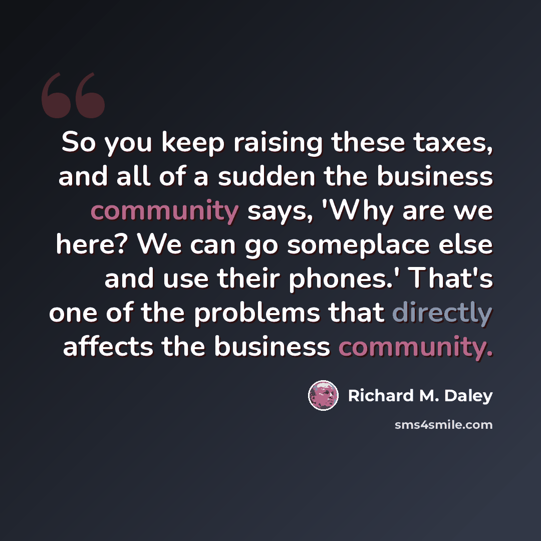 “So you keep raising these taxes, and all of a sudden the business community says, 'Why are we here? We can go someplace else and use their phones.' That's one of the problems that directly affects the business community.” quote by Richard M. Daley
