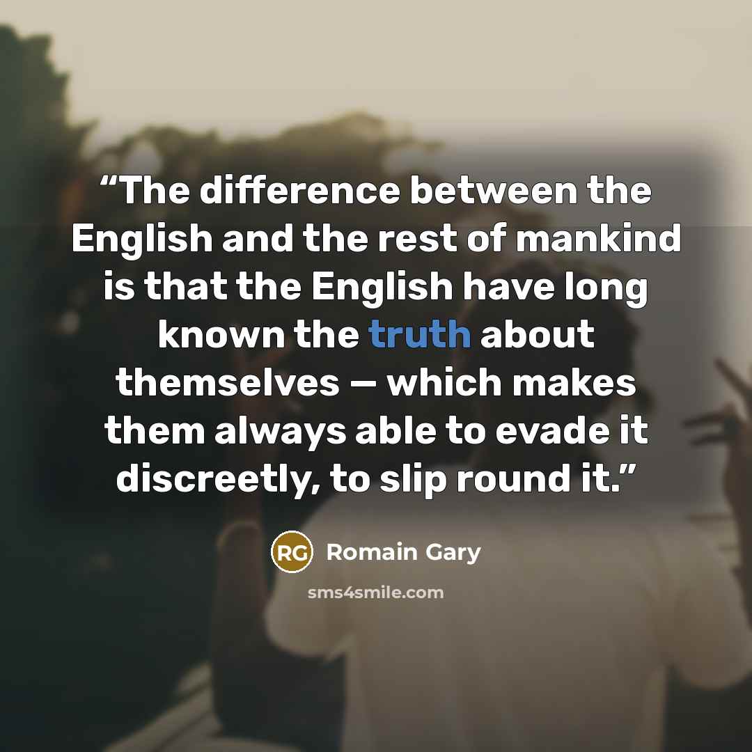 “The difference between the English and the rest of mankind is that the English have long known the truth about themselves — which makes them always able to evade it discreetly, to slip round it.” quote by Romain Gary