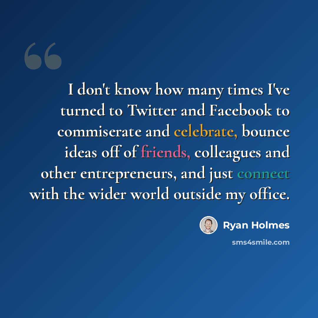 “I don't know how many times I've turned to Twitter and Facebook to commiserate and celebrate, bounce ideas off of friends, colleagues and other entrepreneurs, and just connect with the wider world outside my office.” quote by Ryan Holmes