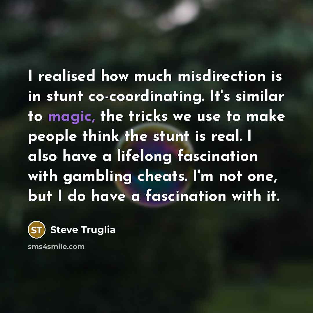 “I realised how much misdirection is in stunt co-coordinating. It's similar to magic, the tricks we use to make people think the stunt is real. I also have a lifelong fascination with gambling cheats. I'm not one, but I do have a fascination with it.” quote by Steve Truglia