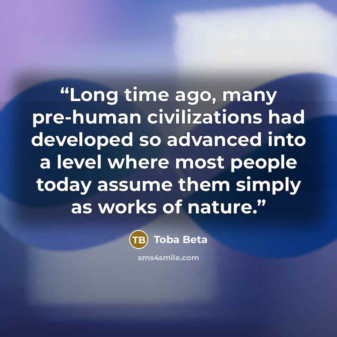 “Long time ago, many pre-human civilizations had developed so advanced into a level where most people today assume them simply as works of nature.” quote by Toba Beta