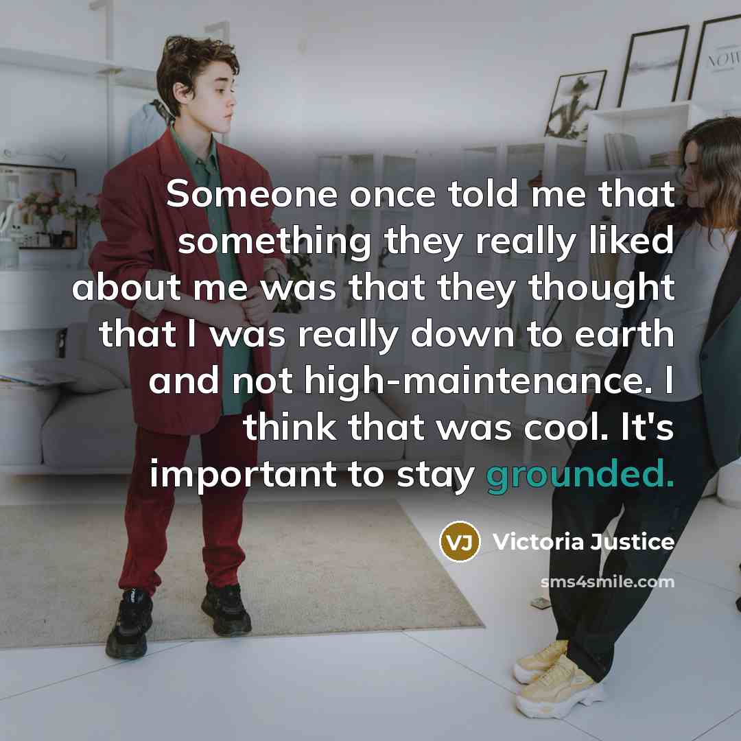 “Someone once told me that something they really liked about me was that they thought that I was really down to earth and not high-maintenance. I think that was cool. It's important to stay grounded.” quote by Victoria Justice