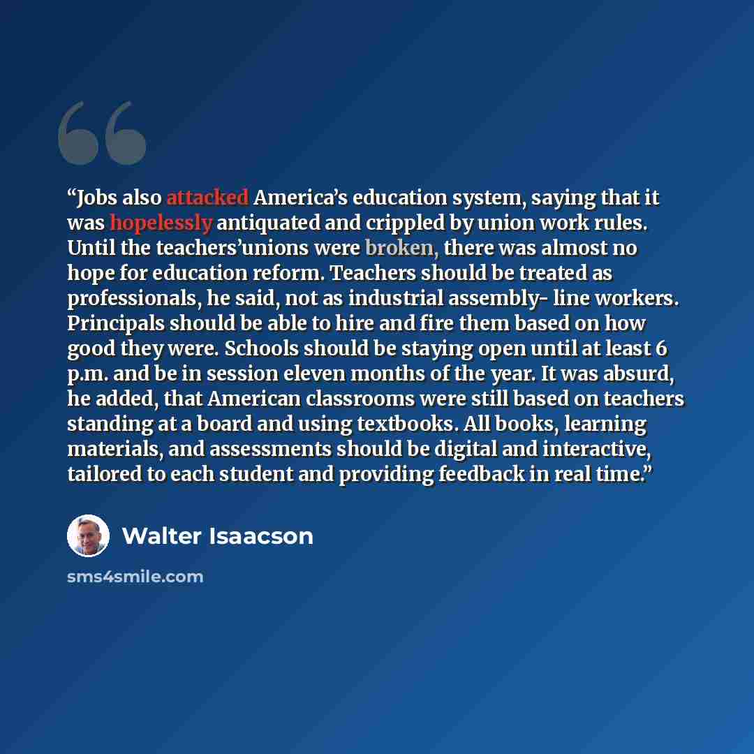 “Jobs also attacked America’s education system, saying that it was hopelessly antiquated and crippled by union work rules. Until the teachers’unions were broken, there was almost no hope for education reform. Teachers should be treated as professionals, he said, not as industrial assembly- line…” quote by Walter Isaacson