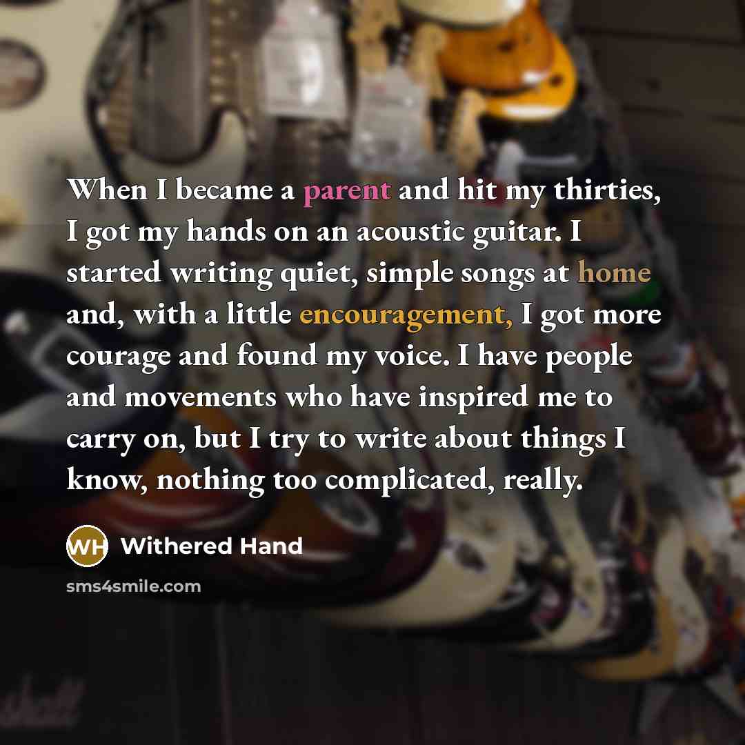 “When I became a parent and hit my thirties, I got my hands on an acoustic guitar. I started writing quiet, simple songs at home and, with a little encouragement, I got more courage and found my voice. I have people and movements who have inspired me to carry on, but I try to write about things I…” quote by Withered Hand