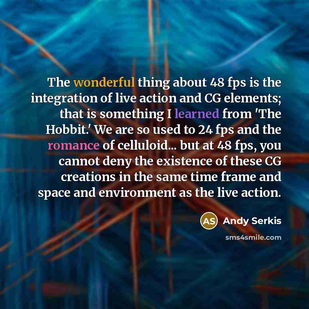 “The wonderful thing about 48 fps is the integration of live action and CG elements; that is something I learned from 'The Hobbit.' We are so used to 24 fps and the romance of celluloid... but at 48 fps, you cannot deny the existence of these CG creations in the same time frame and space and…” quote by Andy Serkis