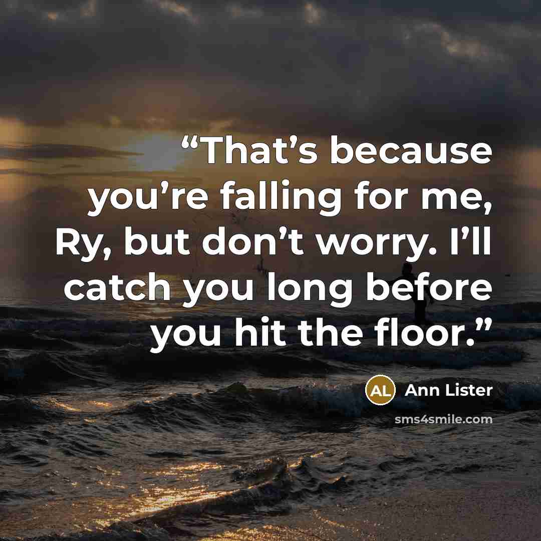 “That’s because you’re falling for me, Ry, but don’t worry. I’ll catch you long before you hit the floor.” quote by Ann Lister