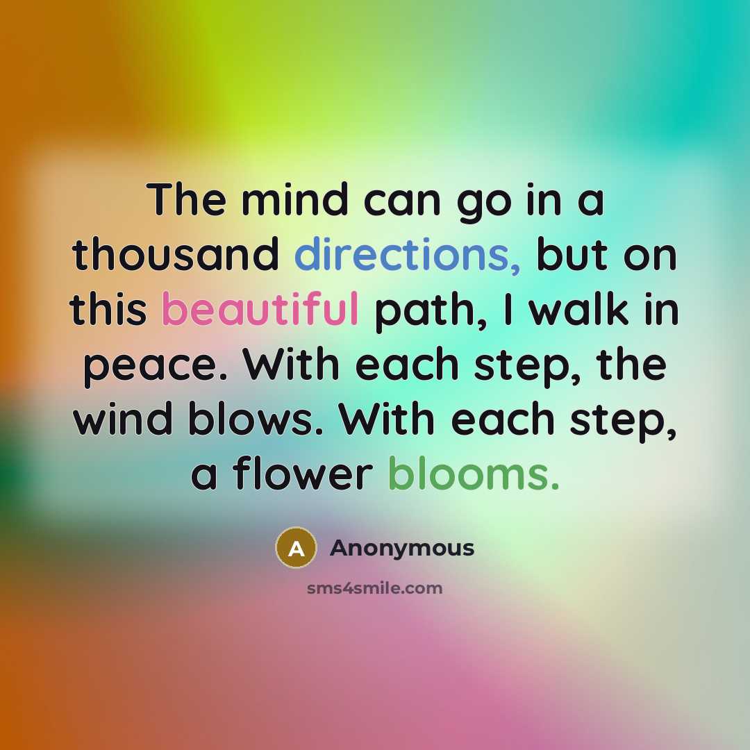 “The mind can go in a thousand directions, but on this beautiful path, I walk in peace. With each step, the wind blows. With each step, a flower blooms.” quote by Anonymous