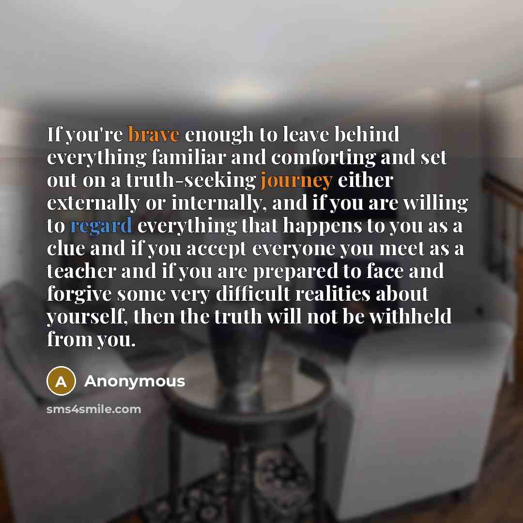“If you're brave enough to leave behind everything familiar and comforting and set out on a truth-seeking journey either externally or internally, and if you are willing to regard everything that happens to you as a clue and if you accept everyone you meet as a teacher and if you are prepared to…” quote by Anonymous