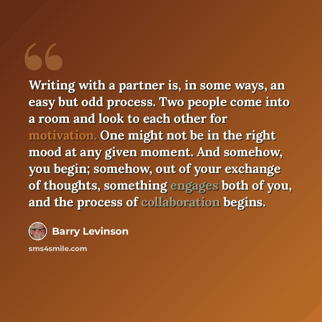 “Writing with a partner is, in some ways, an easy but odd process. Two people come into a room and look to each other for motivation. One might not be in the right mood at any given moment. And somehow, you begin; somehow, out of your exchange of thoughts, something engages both of you, and the…” quote by Barry Levinson