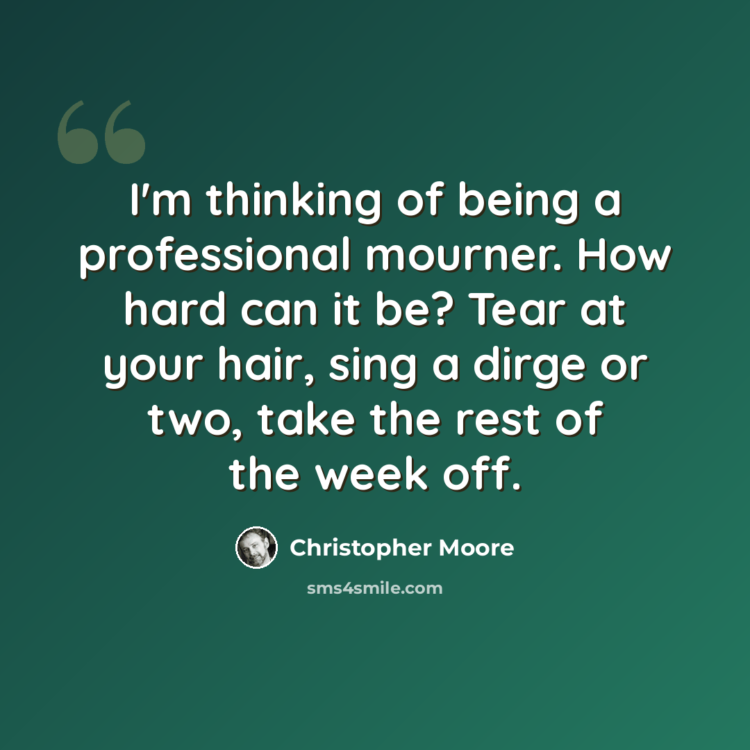 “I'm thinking of being a professional mourner. How hard can it be? Tear at your hair, sing a dirge or two, take the rest of the week off.” quote by Christopher Moore