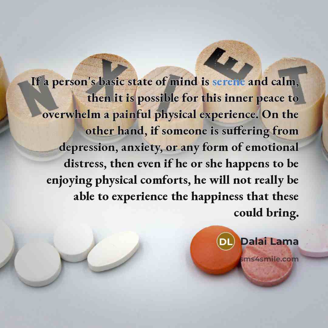 “If a person's basic state of mind is serene and calm, then it is possible for this inner peace to overwhelm a painful physical experience. On the other hand, if someone is suffering from depression, anxiety, or any form of emotional distress, then even if he or she happens to be enjoying physical…” quote by Dalai Lama