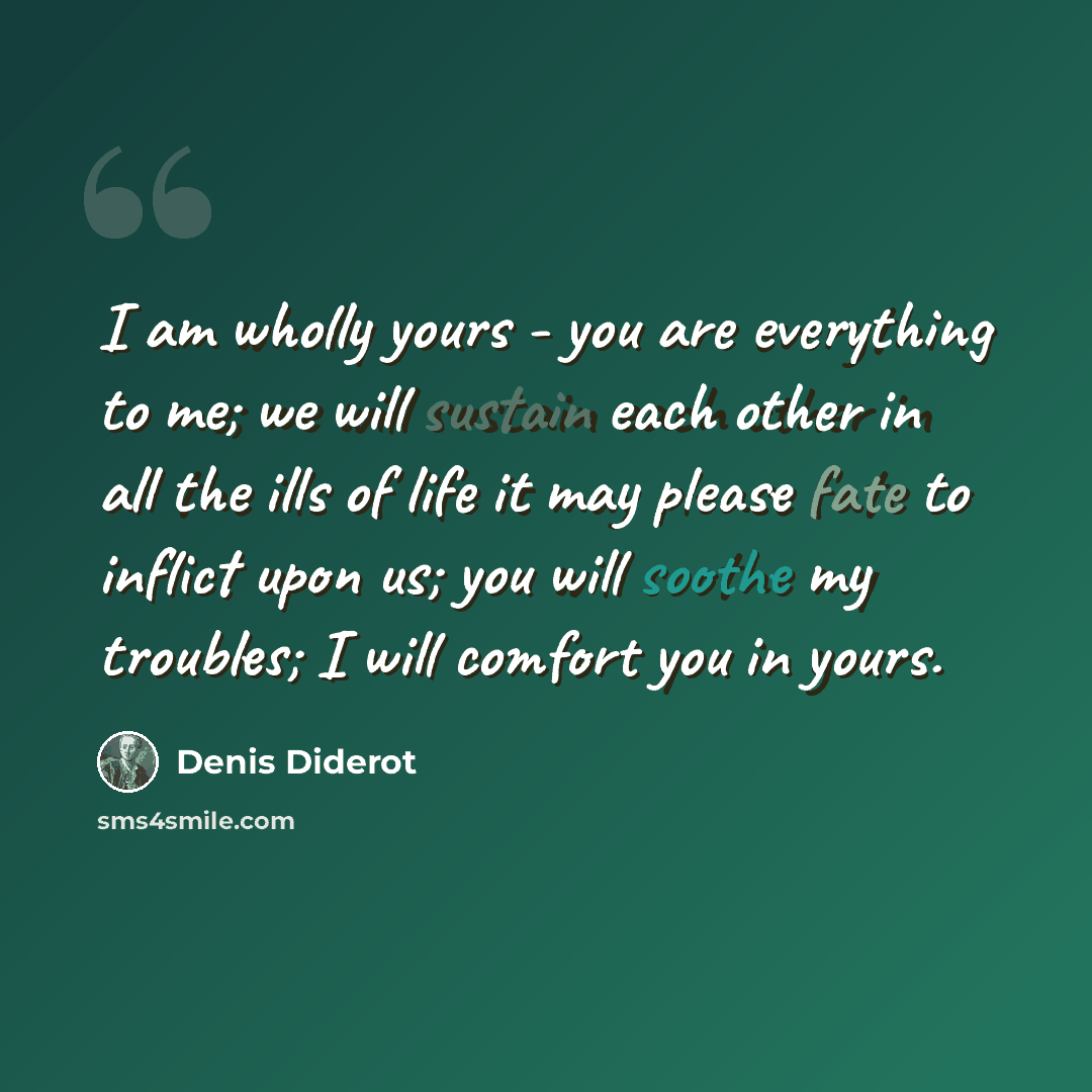 “I am wholly yours - you are everything to me; we will sustain each other in all the ills of life it may please fate to inflict upon us; you will soothe my troubles; I will comfort you in yours.” quote by Denis Diderot