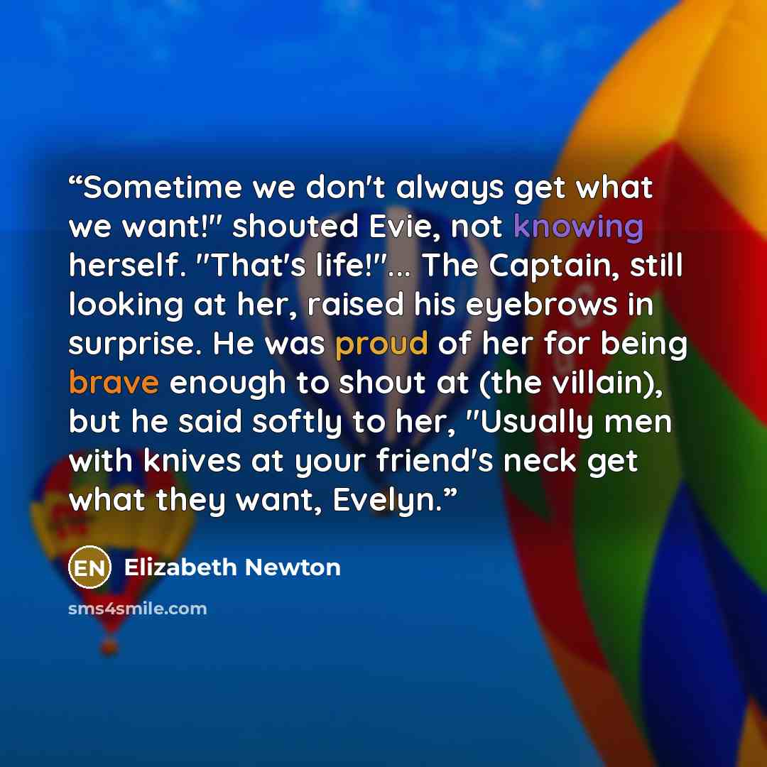 “Sometime we don't always get what we want!" shouted Evie, not knowing herself. "That's life!"... The Captain, still looking at her, raised his eyebrows in surprise. He was proud of her for being brave enough to shout at (the villain), but he said softly to her, "Usually men with knives at your…” quote by Elizabeth Newton