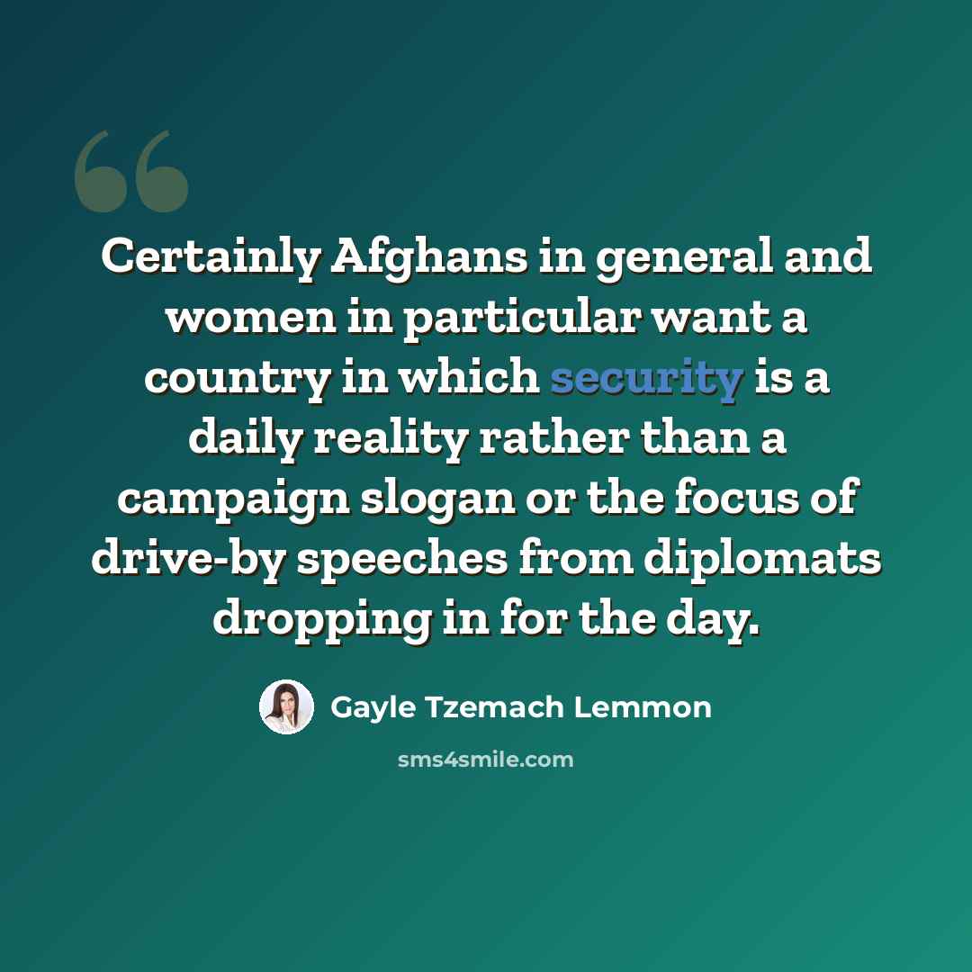 “Certainly Afghans in general and women in particular want a country in which security is a daily reality rather than a campaign slogan or the focus of drive-by speeches from diplomats dropping in for the day.” quote by Gayle Tzemach Lemmon