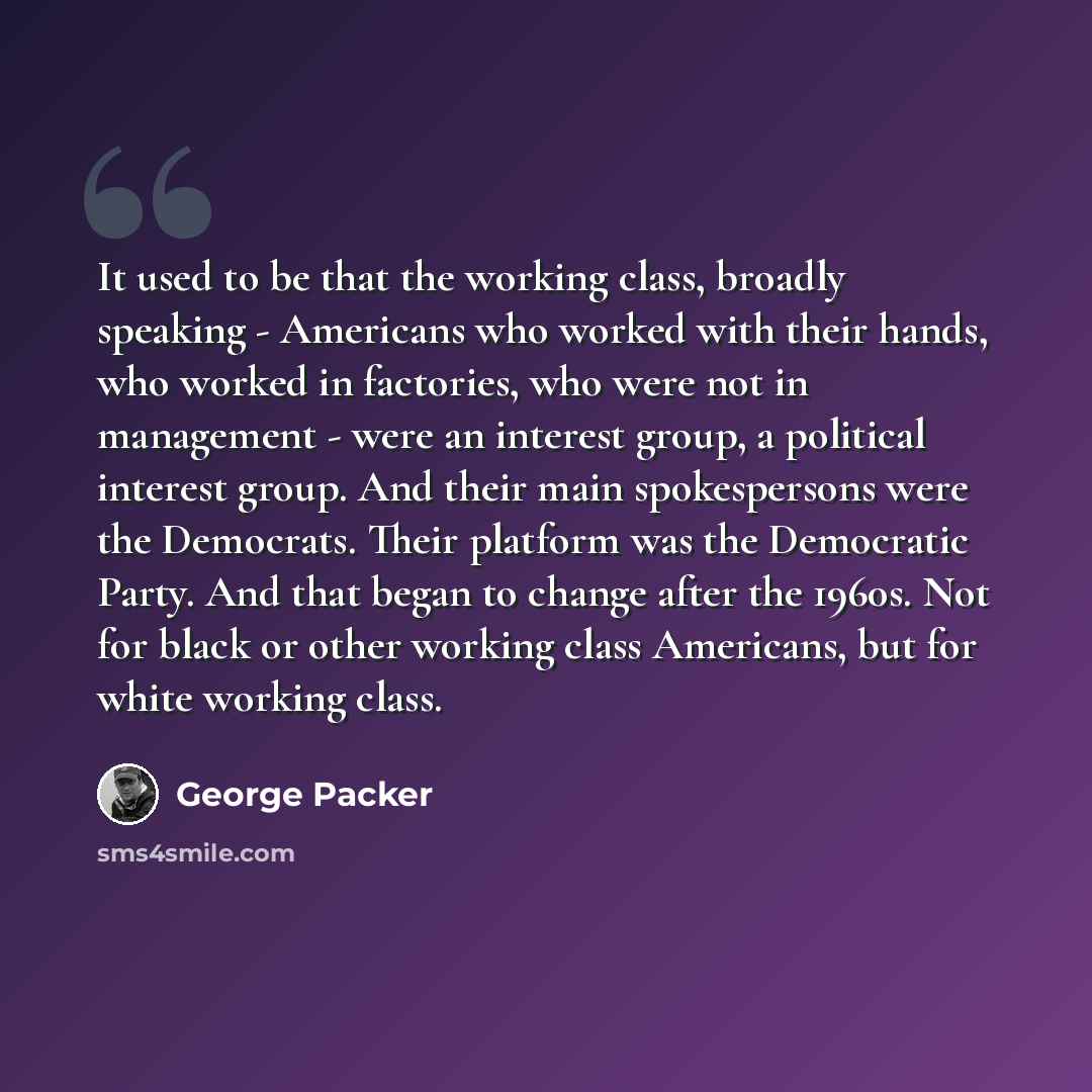 “It used to be that the working class, broadly speaking - Americans who worked with their hands, who worked in factories, who were not in management - were an interest group, a political interest group. And their main spokespersons were the Democrats. Their platform was the Democratic Party. And…” quote by George Packer