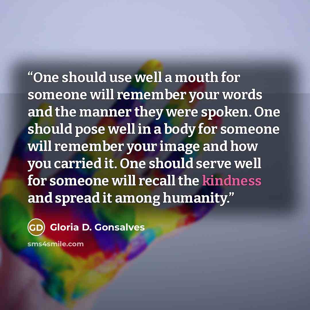 “One should use well a mouth for someone will remember your words and the manner they were spoken. One should pose well in a body for someone will remember your image and how you carried it. One should serve well for someone will recall the kindness and spread it among humanity.” quote by Gloria D. Gonsalves
