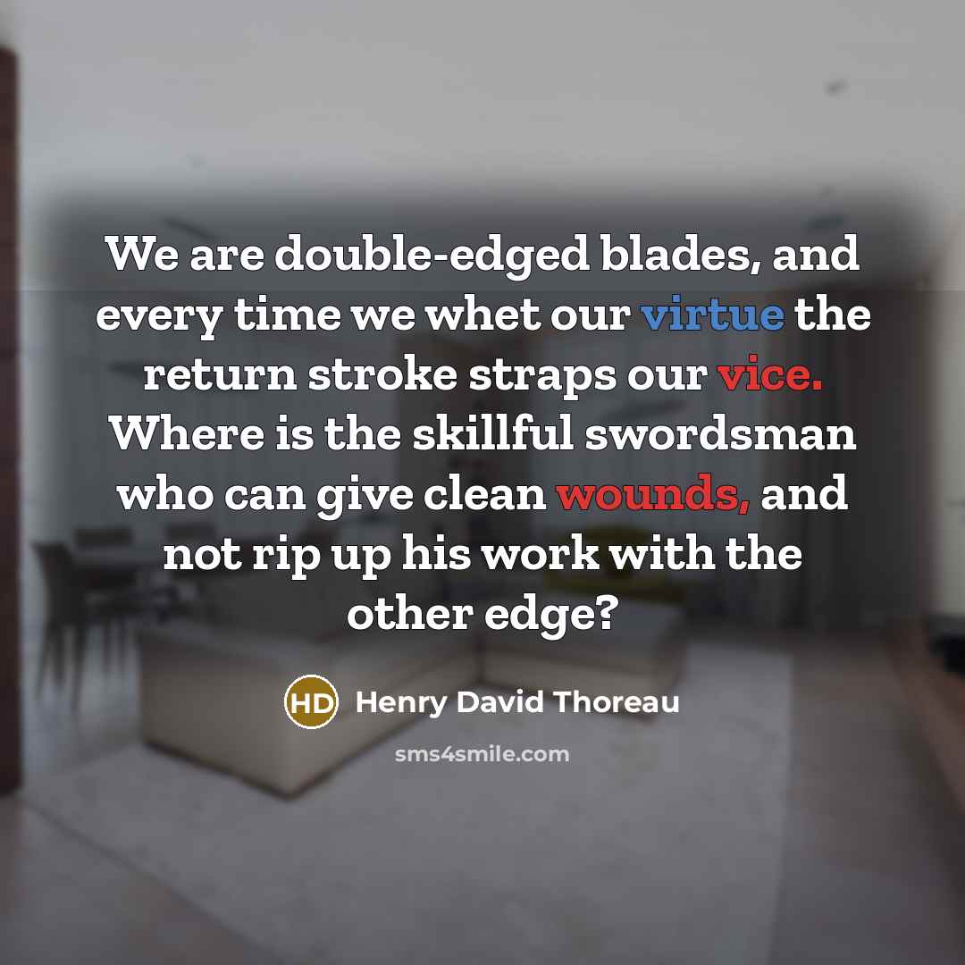 “We are double-edged blades, and every time we whet our virtue the return stroke straps our vice. Where is the skillful swordsman who can give clean wounds, and not rip up his work with the other edge?” quote by Henry David Thoreau
