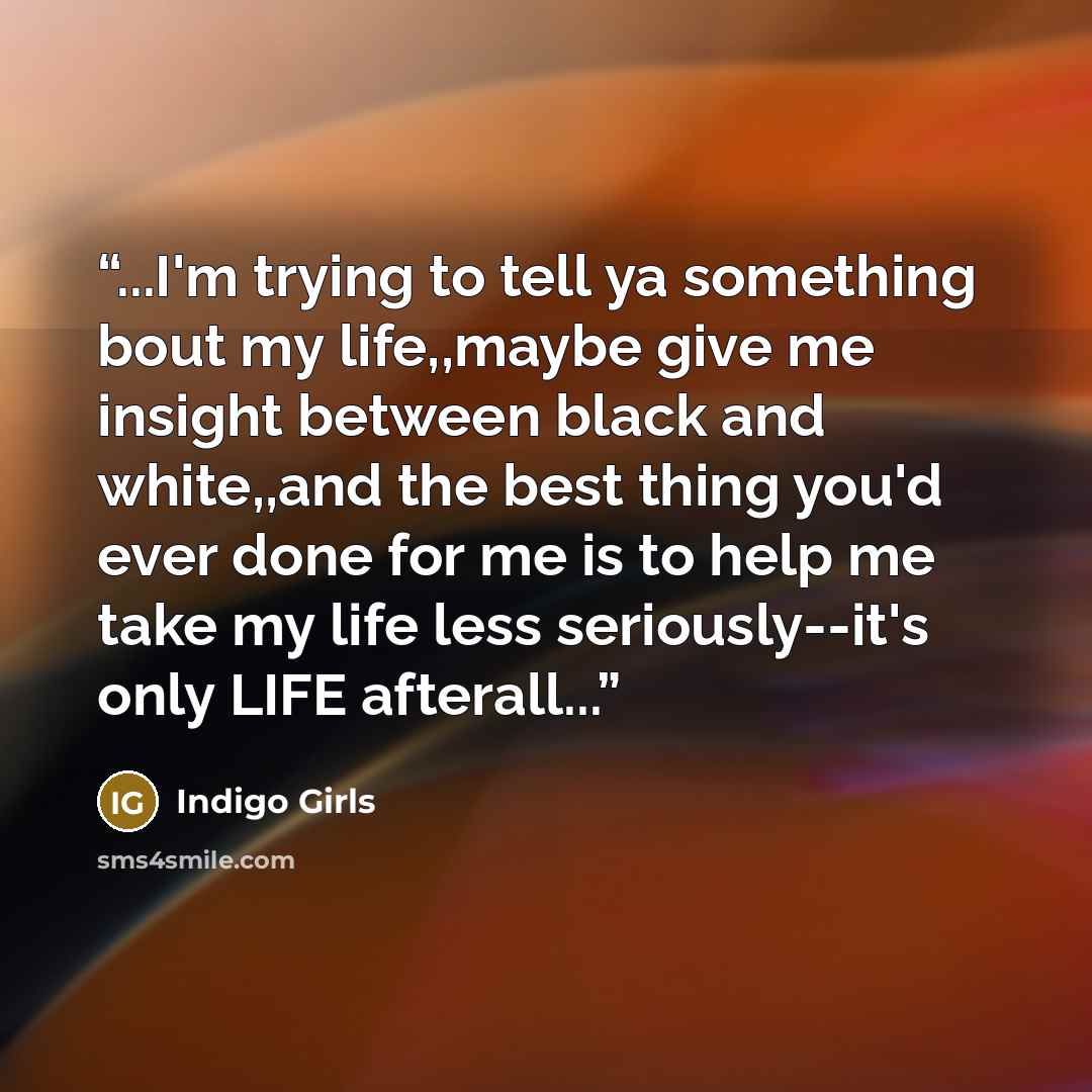 “...I'm trying to tell ya something bout my life,,maybe give me insight between black and white,,and the best thing you'd ever done for me is to help me take my life less seriously--it's only LIFE afterall...” quote by Indigo Girls
