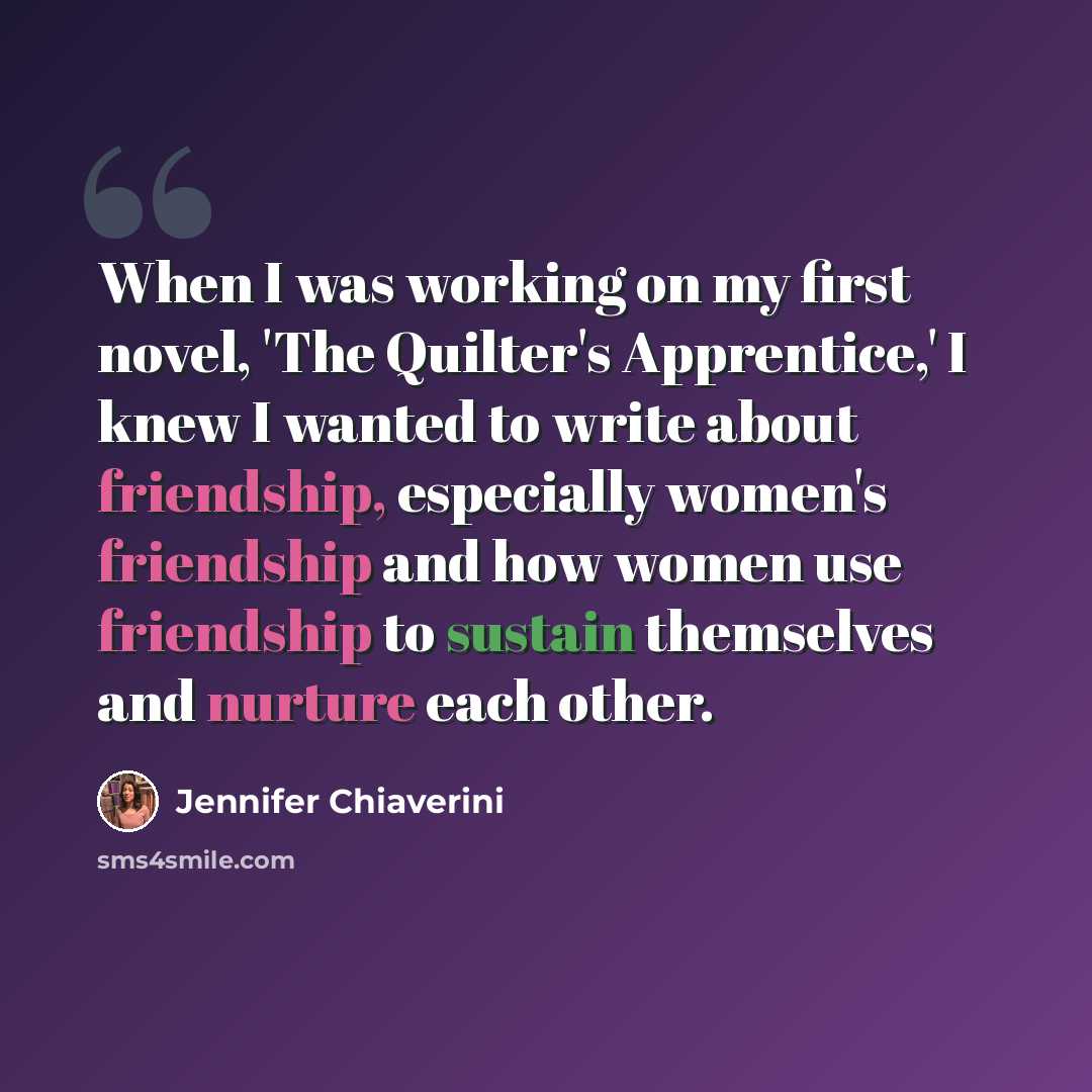 “When I was working on my first novel, 'The Quilter's Apprentice,' I knew I wanted to write about friendship, especially women's friendship and how women use friendship to sustain themselves and nurture each other.” quote by Jennifer Chiaverini
