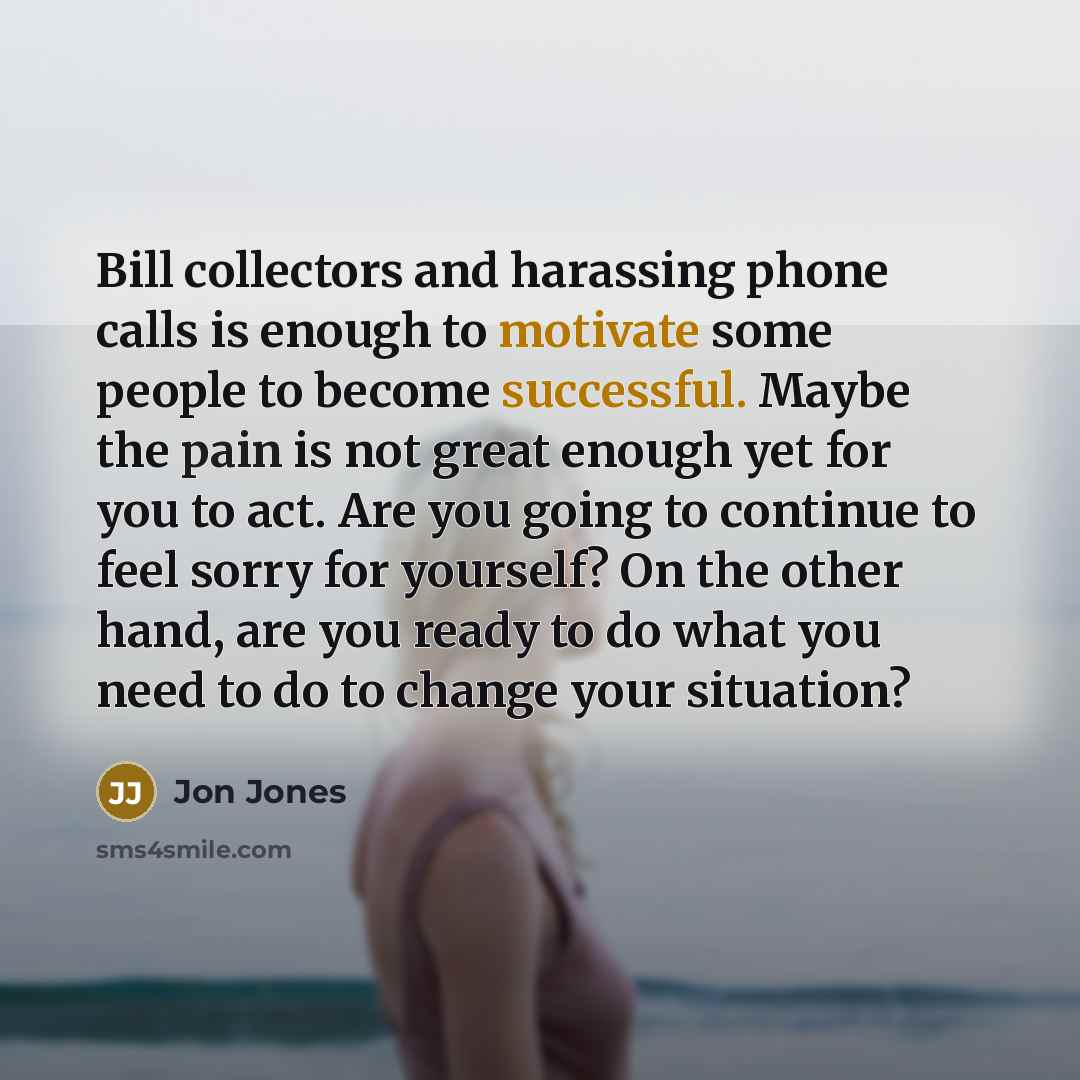 “Bill collectors and harassing phone calls is enough to motivate some people to become successful. Maybe the pain is not great enough yet for you to act. Are you going to continue to feel sorry for yourself? On the other hand, are you ready to do what you need to do to change your situation?” quote by Jon Jones