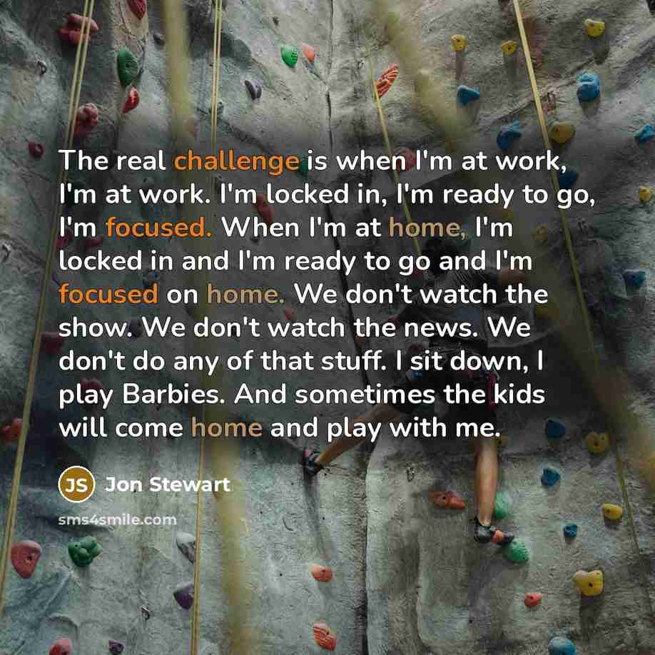 “The real challenge is when I'm at work, I'm at work. I'm locked in, I'm ready to go, I'm focused. When I'm at home, I'm locked in and I'm ready to go and I'm focused on home. We don't watch the show. We don't watch the news. We don't do any of that stuff. I sit down, I play Barbies. And sometimes…” quote by Jon Stewart