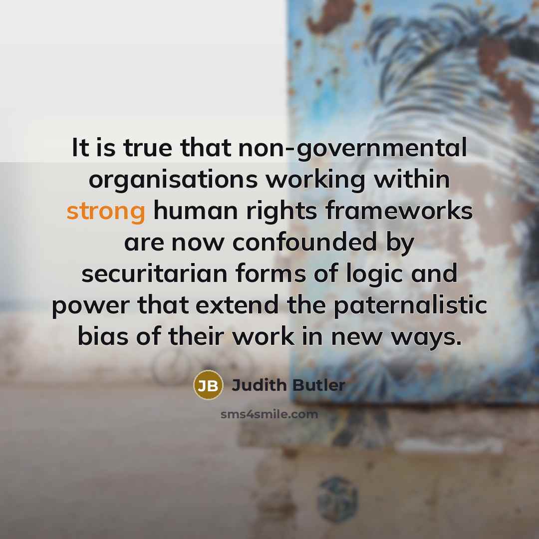 “It is true that non-governmental organisations working within strong human rights frameworks are now confounded by securitarian forms of logic and power that extend the paternalistic bias of their work in new ways.” quote by Judith Butler