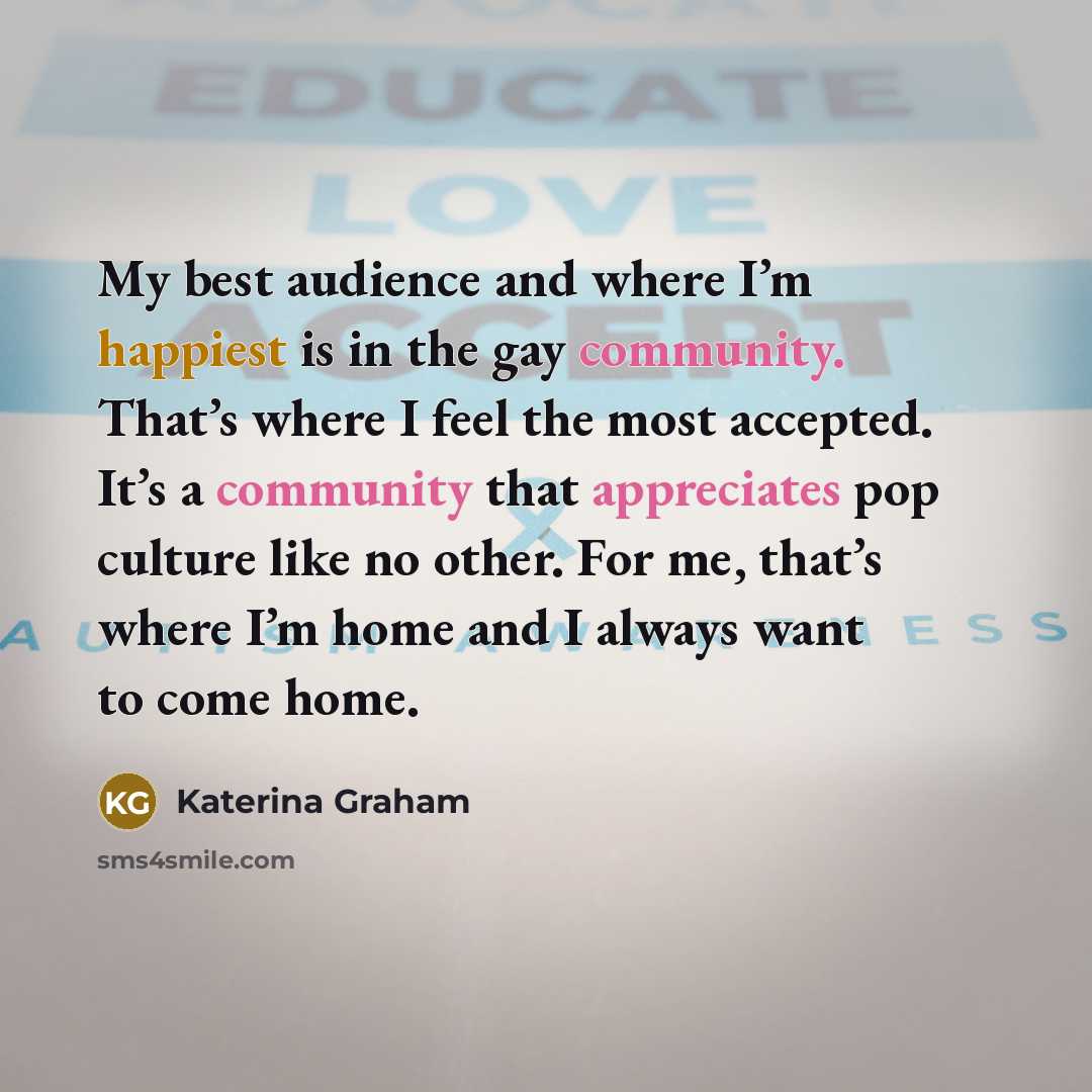 “My best audience and where I’m happiest is in the gay community. That’s where I feel the most accepted. It’s a community that appreciates pop culture like no other. For me, that’s where I’m home and I always want to come home.” quote by Katerina Graham