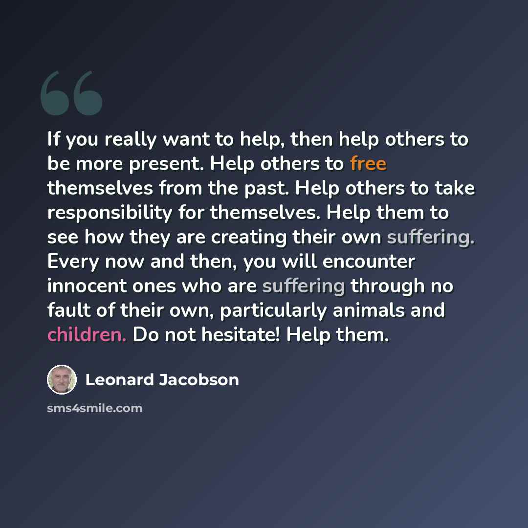 “If you really want to help, then help others to be more present. Help others to free themselves from the past. Help others to take responsibility for themselves. Help them to see how they are creating their own suffering. Every now and then, you will encounter innocent ones who are suffering…” quote by Leonard Jacobson
