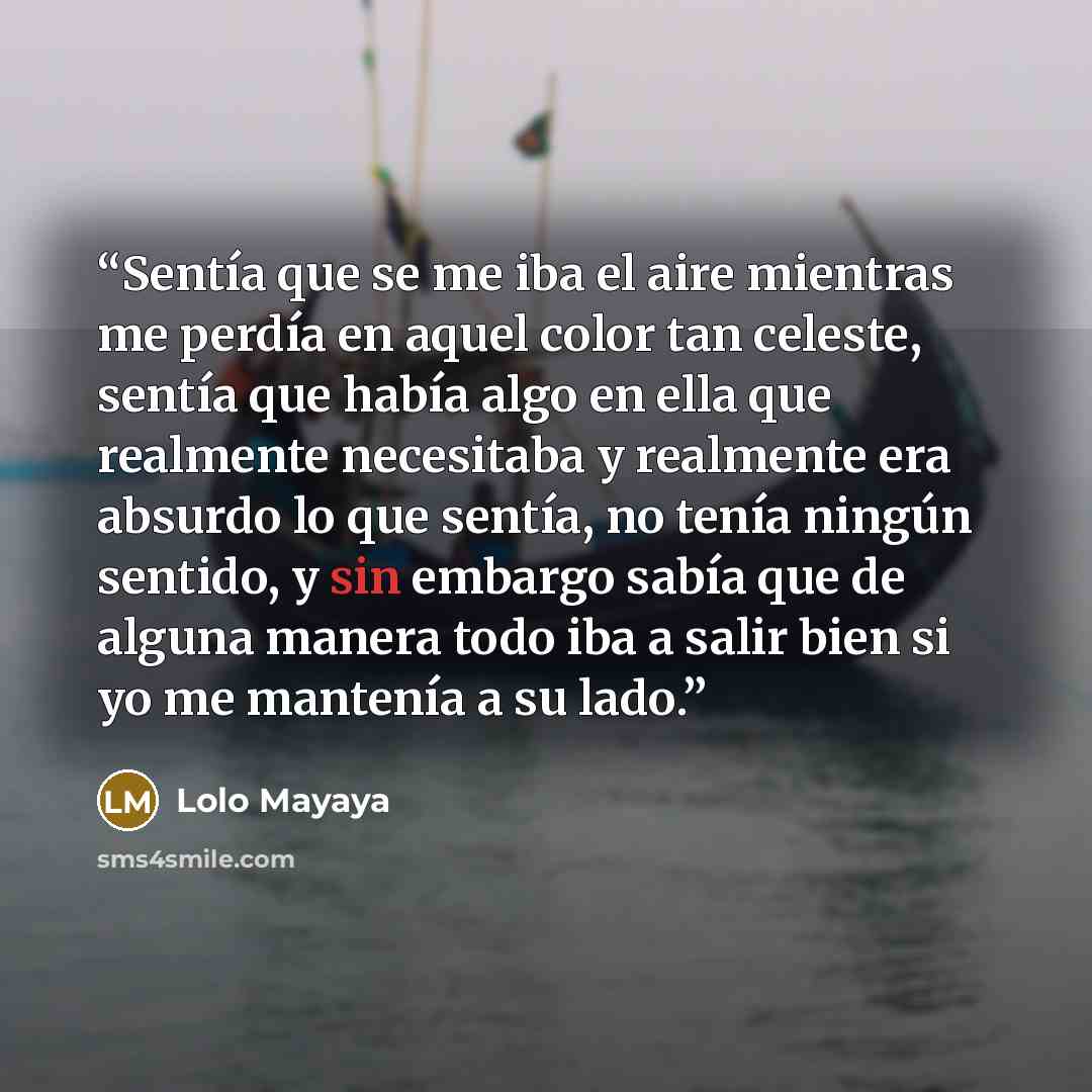 “Sentía que se me iba el aire mientras me perdía en aquel color tan celeste, sentía que había algo en ella que realmente necesitaba y realmente era absurdo lo que sentía, no tenía ningún sentido, y sin embargo sabía que de alguna manera todo iba a salir bien si yo me mantenía a su lado.” quote by Lolo Mayaya
