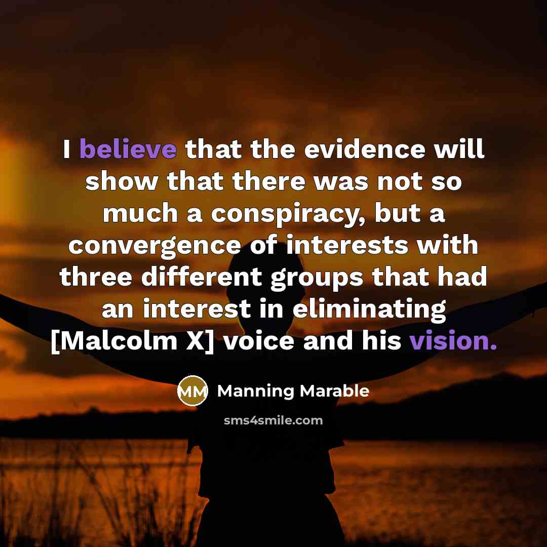 “I believe that the evidence will show that there was not so much a conspiracy, but a convergence of interests with three different groups that had an interest in eliminating [Malcolm X] voice and his vision.” quote by Manning Marable