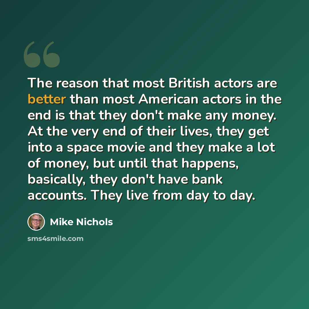 “The reason that most British actors are better than most American actors in the end is that they don't make any money. At the very end of their lives, they get into a space movie and they make a lot of money, but until that happens, basically, they don't have bank accounts. They live from day to…” quote by Mike Nichols