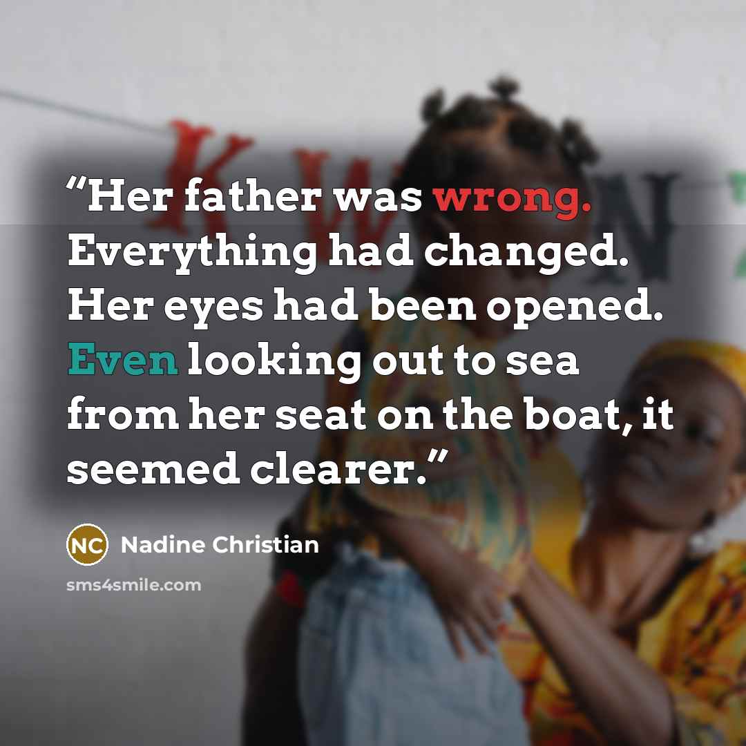 “Her father was wrong. Everything had changed. Her eyes had been opened. Even looking out to sea from her seat on the boat, it seemed clearer.” quote by Nadine Christian