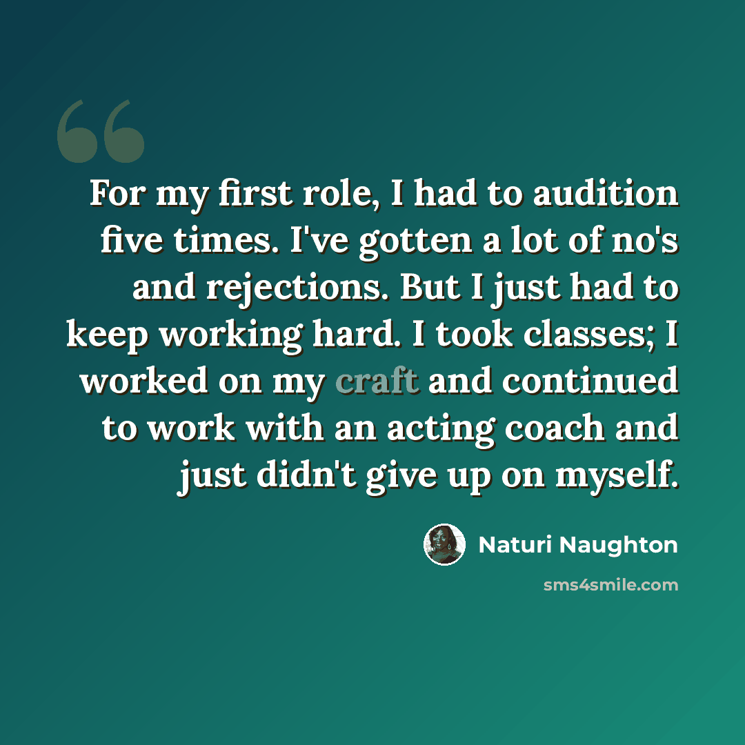 “For my first role, I had to audition five times. I've gotten a lot of no's and rejections. But I just had to keep working hard. I took classes; I worked on my craft and continued to work with an acting coach and just didn't give up on myself.” quote by Naturi Naughton