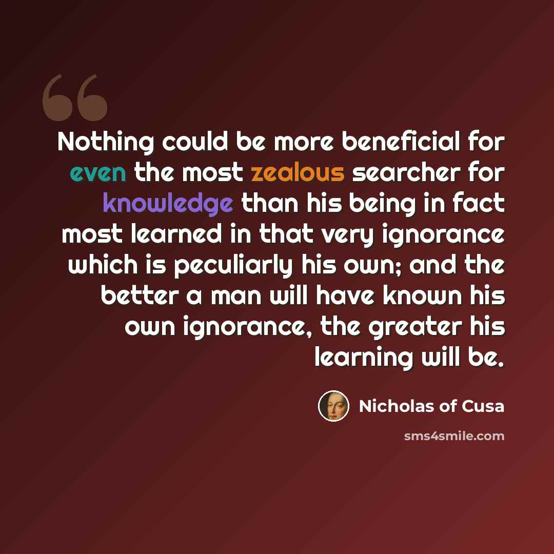 “Nothing could be more beneficial for even the most zealous searcher for knowledge than his being in fact most learned in that very ignorance which is peculiarly his own; and the better a man will have known his own ignorance, the greater his learning will be.” quote by Nicholas of Cusa