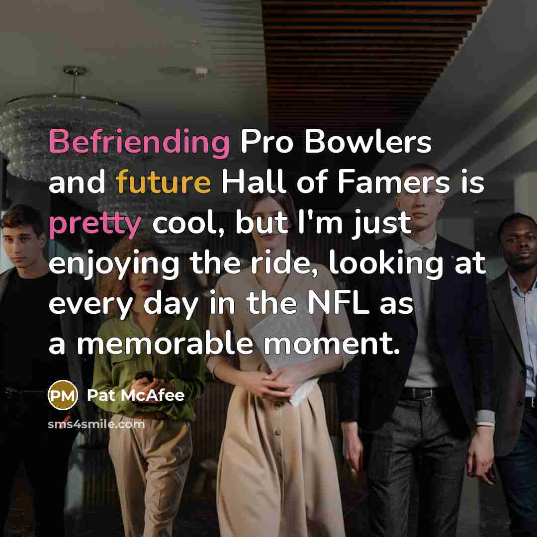 “Befriending Pro Bowlers and future Hall of Famers is pretty cool, but I'm just enjoying the ride, looking at every day in the NFL as a memorable moment.” quote by Pat McAfee