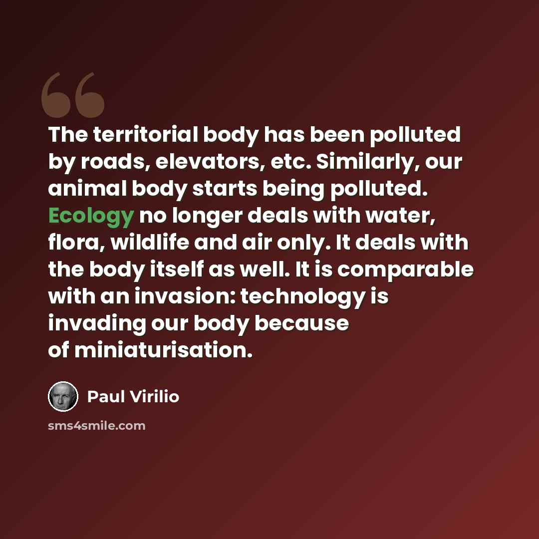 “The territorial body has been polluted by roads, elevators, etc. Similarly, our animal body starts being polluted. Ecology no longer deals with water, flora, wildlife and air only. It deals with the body itself as well. It is comparable with an invasion: technology is invading our body because of…” quote by Paul Virilio