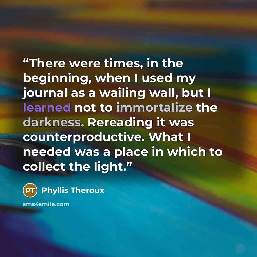 “There were times, in the beginning, when I used my journal as a wailing wall, but I learned not to immortalize the darkness. Rereading it was counterproductive. What I needed was a place in which to collect the light.” quote by Phyllis Theroux