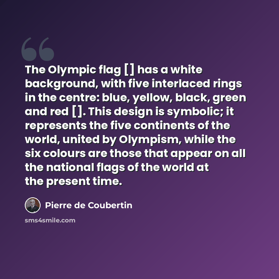 “The Olympic flag [] has a white background, with five interlaced rings in the centre: blue, yellow, black, green and red []. This design is symbolic; it represents the five continents of the world, united by Olympism, while the six colours are those that appear on all the national flags of the…” quote by Pierre de Coubertin