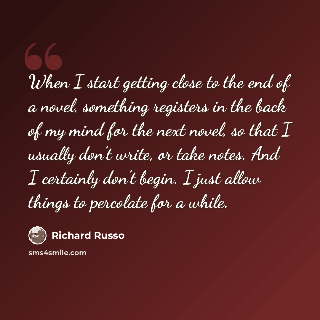 “When I start getting close to the end of a novel, something registers in the back of my mind for the next novel, so that I usually don't write, or take notes. And I certainly don't begin. I just allow things to percolate for a while.” quote by Richard Russo