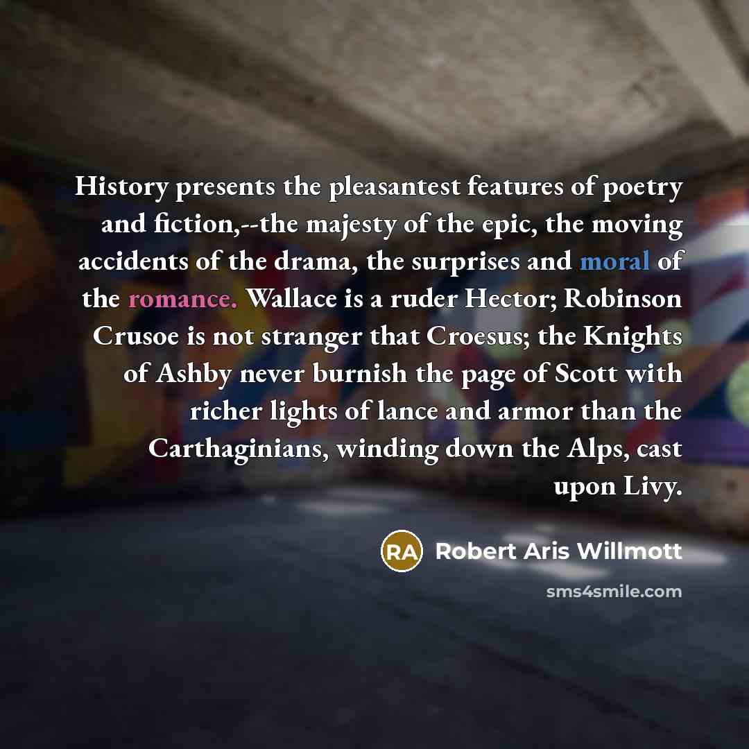 “History presents the pleasantest features of poetry and fiction,--the majesty of the epic, the moving accidents of the drama, the surprises and moral of the romance. Wallace is a ruder Hector; Robinson Crusoe is not stranger that Croesus; the Knights of Ashby never burnish the page of Scott with…” quote by Robert Aris Willmott