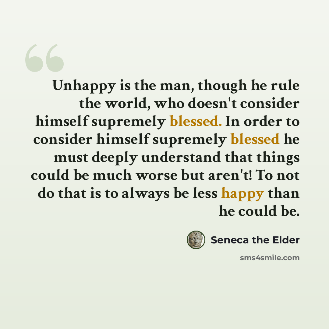“Unhappy is the man, though he rule the world, who doesn't consider himself supremely blessed. In order to consider himself supremely blessed he must deeply understand that things could be much worse but aren't! To not do that is to always be less happy than he could be.” quote by Seneca the Elder