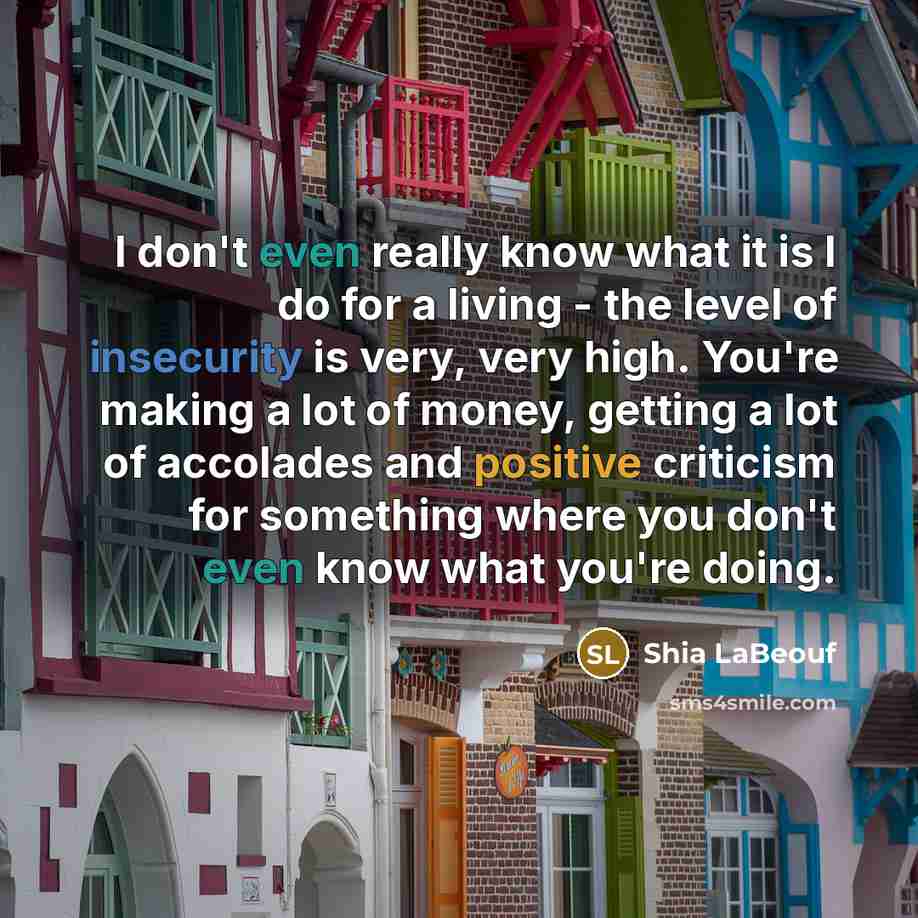 “I don't even really know what it is I do for a living - the level of insecurity is very, very high. You're making a lot of money, getting a lot of accolades and positive criticism for something where you don't even know what you're doing.” quote by Shia LaBeouf
