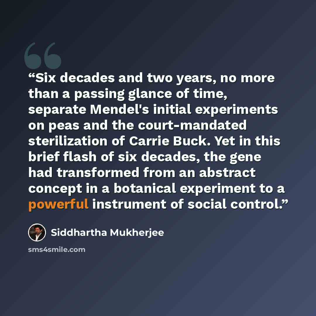 “Six decades and two years, no more than a passing glance of time, separate Mendel's initial experiments on peas and the court-mandated sterilization of Carrie Buck. Yet in this brief flash of six decades, the gene had transformed from an abstract concept in a botanical experiment to a powerful…” quote by Siddhartha Mukherjee