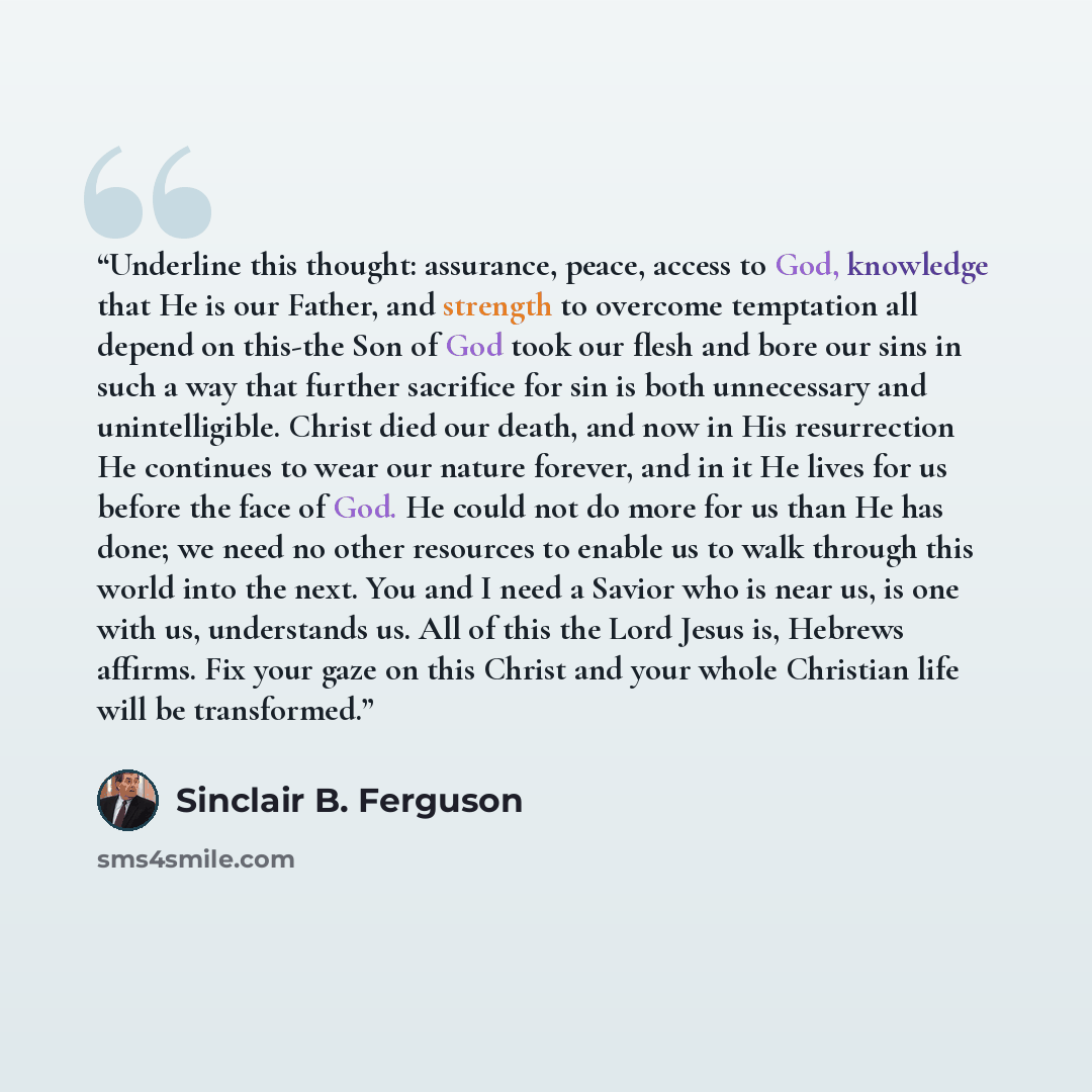 “Underline this thought: assurance, peace, access to God, knowledge that He is our Father, and strength to overcome temptation all depend on this-the Son of God took our flesh and bore our sins in such a way that further sacrifice for sin is both unnecessary and unintelligible. Christ died our…” quote by Sinclair B. Ferguson