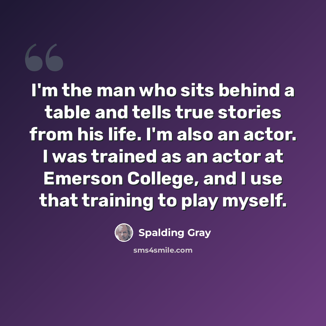 “I'm the man who sits behind a table and tells true stories from his life. I'm also an actor. I was trained as an actor at Emerson College, and I use that training to play myself.” quote by Spalding Gray